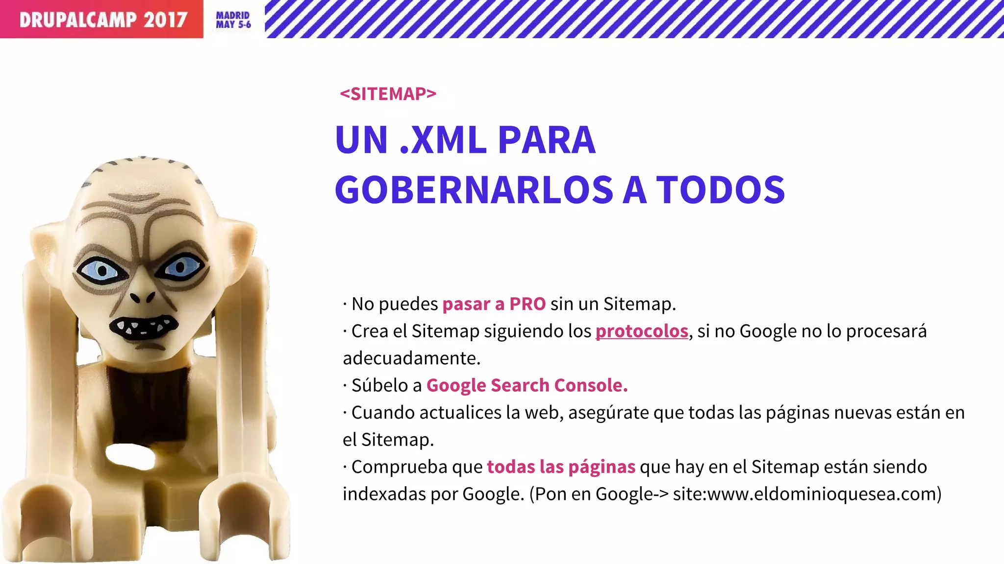 UN .XML PARA
GOBERNARLOS A TODOS
· No puedes pasar a PRO sin un Sitemap.
· Crea el Sitemap siguiendo los protocolos, si no Google no lo procesará
adecuadamente.
· Súbelo a Google Search Console.
· Cuando actualices la web, asegúrate que todas las páginas nuevas están en
el Sitemap.
· Comprueba que todas las páginas que hay en el Sitemap están siendo
indexadas por Google. (Pon en Google-> site:www.eldominioquesea.com)
<SITEMAP>
 