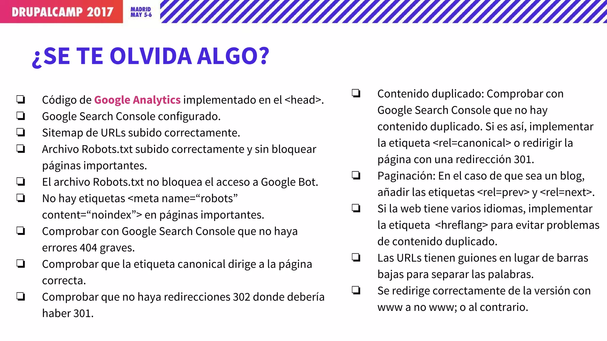 ¿SE TE OLVIDA ALGO?
❏ Código de Google Analytics implementado en el <head>.
❏ Google Search Console configurado.
❏ Sitemap de URLs subido correctamente.
❏ Archivo Robots.txt subido correctamente y sin bloquear
páginas importantes.
❏ El archivo Robots.txt no bloquea el acceso a Google Bot.
❏ No hay etiquetas <meta name=“robots”
content=“noindex”> en páginas importantes.
❏ Comprobar con Google Search Console que no haya
errores 404 graves.
❏ Comprobar que la etiqueta canonical dirige a la página
correcta.
❏ Comprobar que no haya redirecciones 302 donde debería
haber 301.
❏ Contenido duplicado: Comprobar con
Google Search Console que no hay
contenido duplicado. Si es así, implementar
la etiqueta <rel=canonical> o redirigir la
página con una redirección 301.
❏ Paginación: En el caso de que sea un blog,
añadir las etiquetas <rel=prev> y <rel=next>.
❏ Si la web tiene varios idiomas, implementar
la etiqueta <hreflang> para evitar problemas
de contenido duplicado.
❏ Las URLs tienen guiones en lugar de barras
bajas para separar las palabras.
❏ Se redirige correctamente de la versión con
www a no www; o al contrario.
 