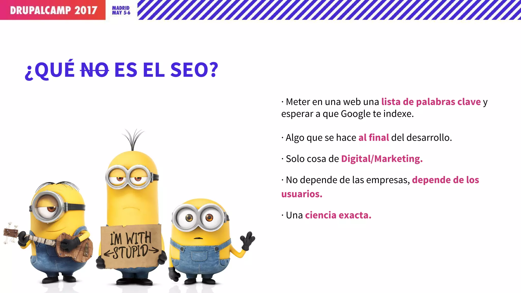 ¿QUÉ NO ES EL SEO?
· Meter en una web una lista de palabras clave y
esperar a que Google te indexe.
· Algo que se hace al final del desarrollo.
· Solo cosa de Digital/Marketing.
· No depende de las empresas, depende de los
usuarios.
· Una ciencia exacta.
 
