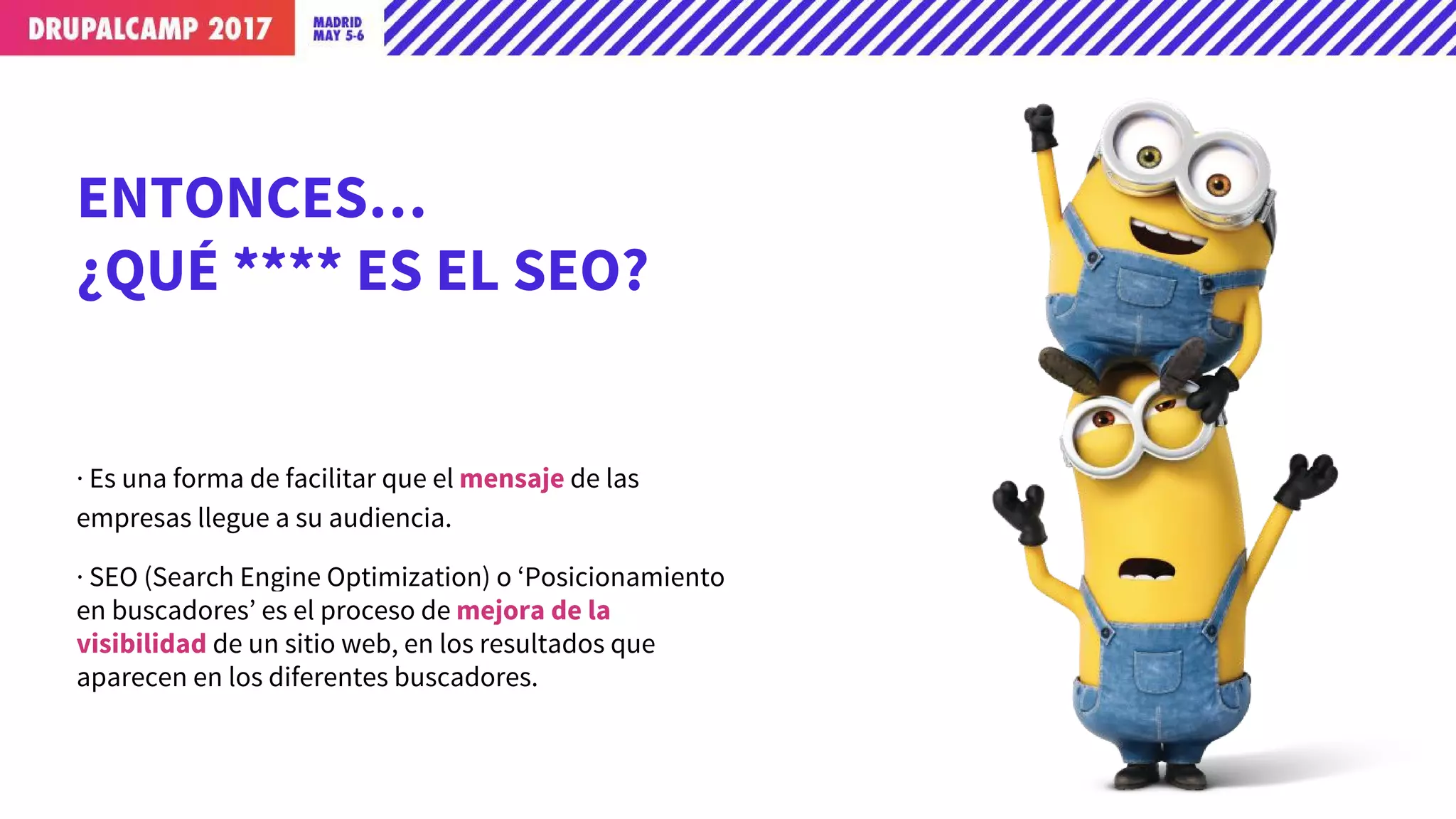 ENTONCES…
¿QUÉ **** ES EL SEO?
· Es una forma de facilitar que el mensaje de las
empresas llegue a su audiencia.
· SEO (Search Engine Optimization) o ‘Posicionamiento
en buscadores’ es el proceso de mejora de la
visibilidad de un sitio web, en los resultados que
aparecen en los diferentes buscadores.
 