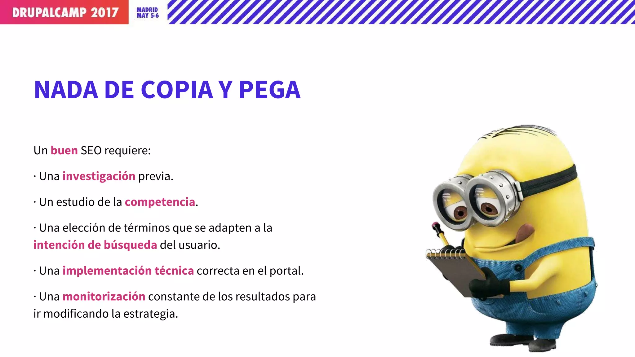NADA DE COPIA Y PEGA
Un buen SEO requiere:
· Una investigación previa.
· Un estudio de la competencia.
· Una elección de términos que se adapten a la
intención de búsqueda del usuario.
· Una implementación técnica correcta en el portal.
· Una monitorización constante de los resultados para
ir modificando la estrategia.
 