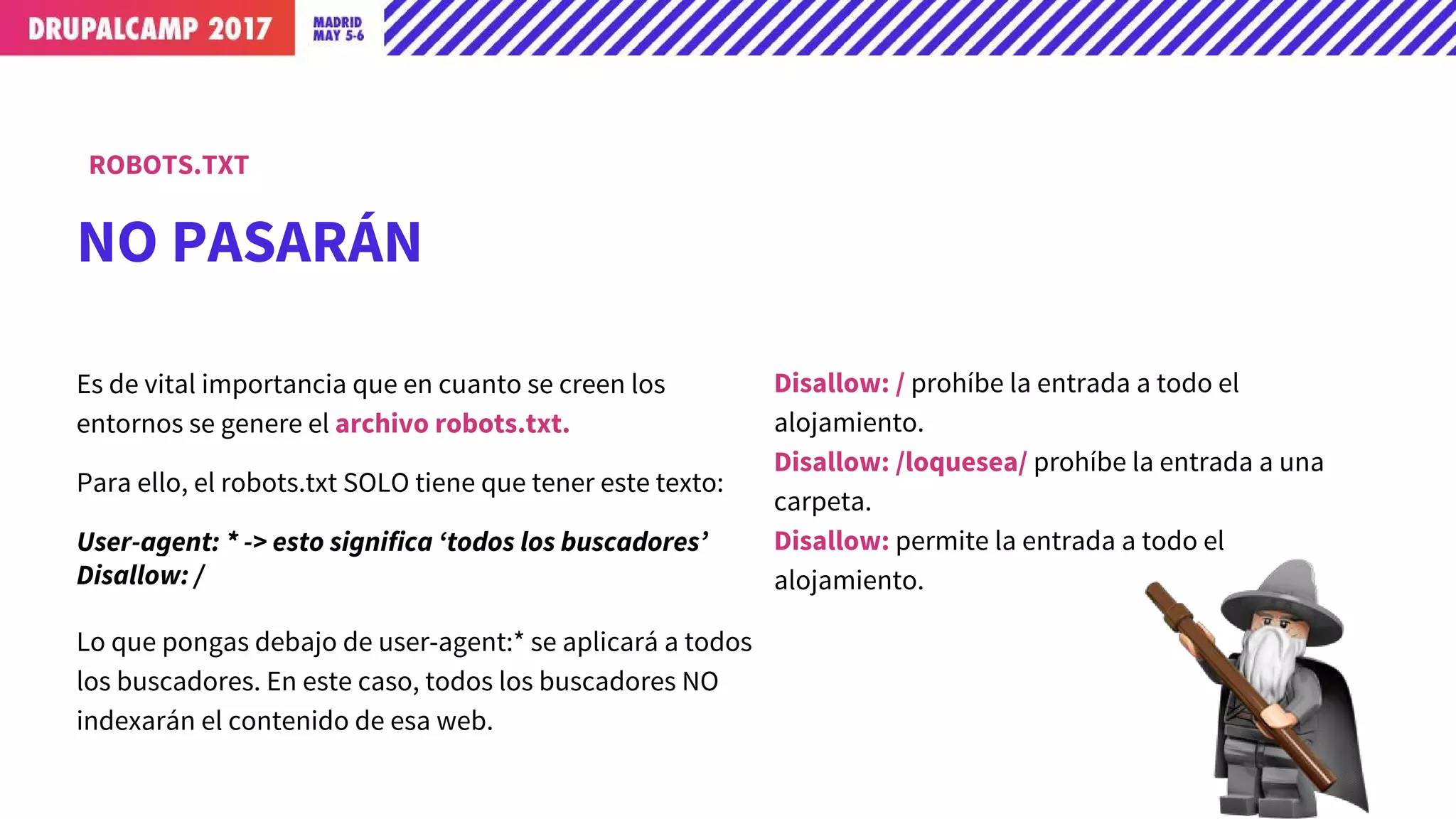 Es de vital importancia que en cuanto se creen los
entornos que no sean ‘Producción’, se genere el archivo
robots.txt.
Para ello, el robots.txt SOLO tiene que tener este texto:
User-agent: * -> esto significa ‘todos los buscadores’
Disallow: /
Lo que pongas debajo de user-agent:* se aplicará a todos
los buscadores. En este caso, todos los buscadores NO
indexarán el contenido de esa web.
Disallow: / prohíbe la entrada a todo el
alojamiento.
Disallow: /loquesea/ prohíbe la entrada a una
carpeta.
Allow: /loquesea
NO PASARÁN
ROBOTS.TXT
 