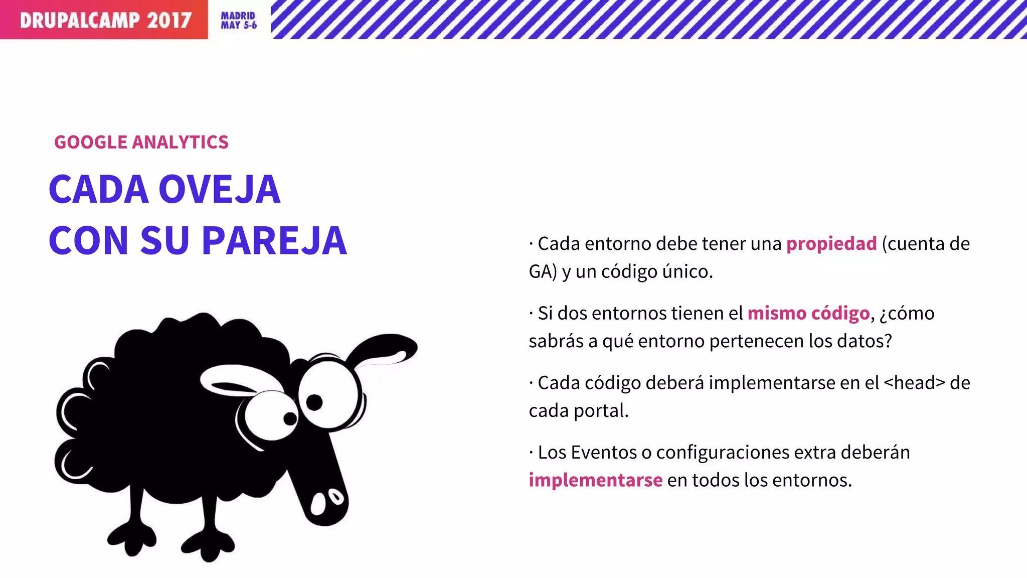 CADA OVEJA
CON SU PAREJA · Cada entorno debe tener una propiedad (cuenta de
GA) y un código único.
· Si dos entornos tienen el mismo código, ¿cómo
sabrás a qué entorno pertenecen los datos?
· Cada código deberá implementarse en el <head> de
cada portal.
· Los Eventos o configuraciones extra deberán
implementarse en todos los entornos.
GOOGLE ANALYTICS
 