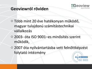 Geoviewról röviden

o Több mint 20 éve hatékonyan működő,
  magyar tulajdonú számítástechnikai
  vállalkozás
o 2003- óta ISO 9001–es minősítés szerint
  működik,
o 2007 óta nyilvántartásba vett felnőttképzést
  folytató intézmény
 
