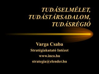 TUDÁSELMÉLET, TUDÁSTÁRSADALOM, TUDÁSRÉGIÓ Varga Csaba Stratégiakutató Intézet www.inco.hu [email_address] 