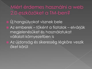 Miért érdemes használni a web 2.0 eszközöket a TM-ben?Új hangsúlyokat visznek beleAz emberek – főként a fiatalok – elvárják megjelenésüket és használatukat vállalati környezetben isAz újdonság és sikeresség légköre veszik őket körül