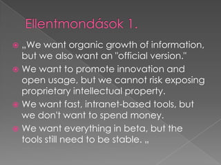 Ellentmondások 1.„We want organic growth of information, but we also want an "official version." We want to promote innovation and open usage, but we cannot risk exposing proprietary intellectual property. We want fast, intranet-based tools, but we don't want to spend money. We want everything in beta, but the tools still need to be stable. „
