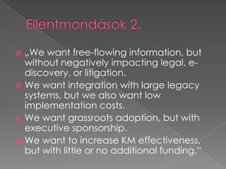 Ellentmondások 2.„We want free-flowing information, but without negatively impacting legal, e-discovery, or litigation. We want integration with large legacy systems, but we also want low implementation costs. We want grassroots adoption, but with executive sponsorship. We want to increase KM effectiveness, but with little or no additional funding.”