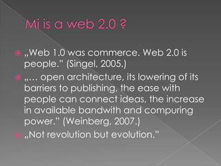 Mi is a web 2.0 ?„Web 1.0 wascommerce. Web 2.0 is people.” (Singel, 2005.)„… openarchitecture, itslowering of itsbarrierstopublishing, theeasewithpeoplecanconnectideas, theincreaseinavailablebandwith and compuringpower.” (Weinberg, 2007.)„Notrevolutionbutevolution.”