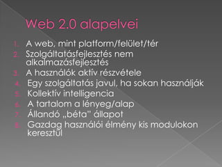 Web 2.0 alapelveiA web, mint platform/felület/térSzolgáltatásfejlesztés nem alkalmazásfejlesztésA használók aktív részvétele Egy szolgáltatás javul, ha sokan használjákKollektív intelligenciaA tartalom a lényeg/alapÁllandó „béta” állapotGazdag használói élmény kis modulokon keresztül