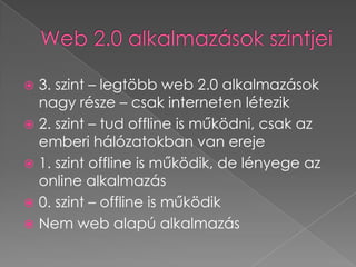 Web 2.0 alkalmazások szintjei3. szint – legtöbb web 2.0 alkalmazások nagy része – csak interneten létezik2. szint – tud offline is működni, csak az emberi hálózatokban van ereje1. szint offline is működik, de lényege az online alkalmazás0. szint – offline is működikNem web alapú alkalmazás