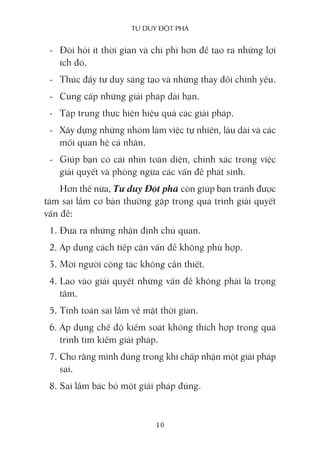 Tư duy ĐộT phá
10
- Đòi hỏi ít thời gian và chi phí hơn để tạo ra những lợi
ích đó.
- Thúc đẩy tư duy sáng tạo và những thay đổi chính yếu.
- Cung cấp những giải pháp dài hạn.
- Tập trung thực hiện hiệu quả các giải pháp.
- Xây dựng những nhóm làm việc tự nhiên, lâu dài và các
mối quan hệ cá nhân.
- Giúp bạn có cái nhìn toàn diện, chính xác trong việc
giải quyết và phòng ngừa các vấn đề phát sinh.
Hơn thế nữa, Tư duy Đột phá còn giúp bạn tránh được
tám sai lầm cơ bản thường gặp trong quá trình giải quyết
vấn đề:
1. Đưa ra những nhận định chủ quan.
2. Áp dụng cách tiếp cận vấn đề không phù hợp.
3. Mời người cộng tác không cần thiết.
4. Lao vào giải quyết những vấn đề không phải là trọng
tâm.
5. Tính toán sai lầm về mặt thời gian.
6. Áp dụng chế độ kiểm soát không thích hợp trong quá
trình tìm kiếm giải pháp.
7. Cho rằng mình đúng trong khi chấp nhận một giải pháp
sai.
8. Sai lầm bác bỏ một giải pháp đúng.
 