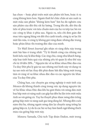 Tư duy ĐộT phá
102
lựa chọn – hoặc phát triển một sản phẩm tốt hơn, hoặc ít ra
cũng không kém hơn. Người thiết kế chắc chắn sẽ sản xuất ra
một mẫu sản phẩm “không kém hơn” bởi họ đã nghiên cứu
sản phẩm của đối thủ rất kỹ lưỡng. Trong khi đó, đối thủ đã
tiến về phía trước với tiêu chuẩn mới của họ và tiếp tục bỏ rơi
các công ty khác ở phía sau. Ngoài ra, nếu chỉ đơn giản đặt
mục tiêu ngang bằng với đối thủ cạnh tranh, công ty sẽ lạc lối
một lần nữa, vì công ty không giữ vững được những đặc trưng
hoặc phân khúc thị trường độc đáo của mình.
Tờ Wall Street Journal ghi nhận rõ ràng điều này trong
một bài báo ở trang nhất: “Tỷ lệ thành công của những mô
hình kiểu này là khá thấp. Các ông chủ, cũng như khách hàng,
xếp loại tính hiệu quả của những yếu tố quản lý như thế này
chỉ từ 10 đến 20%...” Nguyên tắc về sự Khác nhau Độc đáo của
Tư duy Đột phá lý giải tại sao những mô hình này vô dụng và
tại sao mỗi nỗ lực thay đổi phải được bắt đầu bằng một trọng
tâm rõ ràng về sự khác nhau độc đáo và các nguyên tắc khác
của Tư duy Đột phá.
Chẳng hạn, các chuyên gia nông nghiệp ở một tỉnh của
Mexico đã không thành công trong việc áp dụng nguyên tắc
về Sự Khác nhau Độc đáo khi họ giới thiệu với nông dân một
loại bắp mới có năng suất cao gấp hai đến ba lần trên một mẫu
Anh so với giống cũ. Tuy họ thuyết phục được nông dân trồng
giống bắp mới và năng suất gia tăng đáng kể. Nhưng đến cuối
năm thứ ba, những người nông dân lại chuyển sang trồng lại
giống bắp cũ. Lý do là các bà vợ hay làm bánh ngô không thích
màu của giống bắp mới này.
Minoru Yamada, Chủ tịch Tập đoàn Daikin, một trong
 