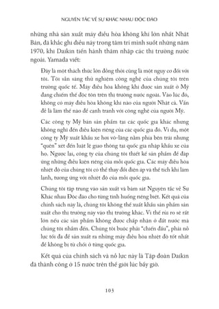 nguyên Tắc về sự khác nhau Độc Đáo
103
những nhà sản xuất máy điều hòa không khí lớn nhất Nhật
Bản, đã khắc ghi điều này trong tâm trí mình suốt những năm
1970, khi Daikin tiến hành thâm nhập các thị trường nước
ngoài. Yamada viết:
Đây là một thách thức lớn đồng thời cũng là một nguy cơ đối với
tôi. Tôi sẵn sàng thử nghiệm công nghệ của chúng tôi trên
trường quốc tế. Máy điều hòa không khí được sản xuất ở Mỹ
đang chiếm thế độc tôn trên thị trường nước ngoài. Vào lúc đó,
không có máy điều hòa không khí nào của người Nhật cả. Vấn
đề là làm thế nào để cạnh tranh với công nghệ của người Mỹ.
Các công ty Mỹ bán sản phẩm tại các quốc gia khác nhưng
không nghĩ đến điều kiện riêng của các quốc gia đó. Ví dụ, một
công ty Mỹ xuất khẩu xe hơi vô-lăng nằm phía bên trái nhưng
“quên” xét đến luật lệ giao thông tại quốc gia nhập khẩu xe của
họ. Ngược lại, công ty của chúng tôi thiết kế sản phẩm để đáp
ứng những điều kiện riêng của mỗi quốc gia. Các máy điều hòa
nhiệt độ của chúng tôi có thể thay đổi điện áp và thể tích khí làm
lạnh, tương ứng với nhiệt độ của mỗi quốc gia.
Chúng tôi tập trung vào sản xuất và bám sát Nguyên tắc về Sự
Khác nhau Độc đáo cho từng tình huống riêng biệt. Kết quả của
chính sách này là, chúng tôi không thể xuất khẩu sản phẩm sản
xuất cho thị trường này vào thị trường khác. Vì thế rủi ro sẽ rất
lớn nếu các sản phẩm không được chấp nhận ở đất nước mà
chúng tôi nhắm đến. Chúng tôi buộc phải “chiến đấu”, phải nỗ
lực tối đa để sản xuất ra những máy điều hòa nhiệt độ tốt nhất
để không bị từ chối ở từng quốc gia.
Kết quả của chính sách và nỗ lực này là Tập đoàn Daikin
đã thành công ở 15 nước trên thế giới lúc bấy giờ.
 