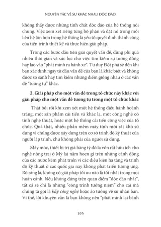 nguyên Tắc về sự khác nhau Độc Đáo
105
không thấy được những tính chất độc đáo của hệ thống nói
chung. Việc xem xét riêng từng bộ phận và đặt nó trong mối
liên hệ lớn hơn trong hệ thống là yếu tố quyết định thành công
của tiến trình thiết kế và thực hiện giải pháp.
Trong các bước đầu tiên giải quyết vấn đề, đừng phí quá
nhiều thời gian và sức lực cho việc tìm kiếm sự tương đồng
hay lao vào “phát minh ra bánh xe”. Tư duy Đột phá sẽ đến khi
bạn xác định ngay từ đầu vấn đề của bạn là khác biệt và không
được so sánh hay tìm kiếm những điểm giống nhau ở các vấn
đề “tương tự” khác.
3. Giải pháp cho một vấn đề trong tổ chức này khác với
giải pháp cho một vấn đề tương tự trong một tổ chức khác
Thật bối rối khi xem xét một hệ thống điều hành hoành
tráng, một sản phẩm cải tiến và khác lạ, một công nghệ có
tính nghệ thuật, hoặc một hệ thống cải tiến công việc của tổ
chức. Quả thật, nhiều phần mềm máy tính mới rất khó sử
dụng vì chúng được xây dựng trên cơ sở trình độ kỹ thuật của
người lập trình, chứ không phải của người sử dụng.
Máy móc, thiết bị trị giá hàng tỷ đô la vốn rất hữu ích cho
nghề nông trại ở Mỹ lại nằm hoen gỉ trên những cánh đồng
của các nước kém phát triển vì các điều kiện hạ tầng và trình
độ kỹ thuật ở các quốc gia này không phát triển tương ứng.
Rõ ràng là, không có giải pháp tối ưu nào là tốt nhất trong mọi
hoàn cảnh. Nếu không đứng trên quan điểm “độc đáo nhất”,
tất cả sẽ chỉ là những “công trình tưởng niệm” cho cái mà
chúng ta gọi là bẫy công nghệ hoặc ảo tưởng về sự nhân bản.
Vì thế, lời khuyên vẫn là bạn không nên “phát minh lại bánh
 