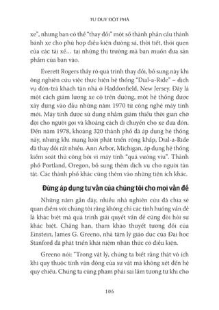 Tư duy ĐộT phá
106
xe”, nhưng bạn có thể “thay đổi” một số thành phần cấu thành
bánh xe cho phù hợp điều kiện đường sá, thời tiết, thói quen
của các tài xế… tại những thị trường mà bạn muốn đưa sản
phẩm của bạn vào.
Everett Rogers thấy rõ quá trình thay đổi, bổ sung này khi
ông nghiên cứu việc thực hiện hệ thống “Dial-a-Ride” – dịch
vụ đón-trả khách tận nhà ở Haddonfield, New Jersey. Đây là
một cách giảm lượng xe cộ trên đường, một hệ thống được
xây dựng vào đầu những năm 1970 từ công nghệ máy tính
mới. Máy tính được sử dụng nhằm giảm thiểu thời gian chờ
đợi cho người gọi và khoảng cách di chuyển cho xe đưa đón.
Đến năm 1978, khoảng 320 thành phố đã áp dụng hệ thống
này, nhưng khi mạng lưới phát triển rộng khắp, Dial-a-Ride
đã thay đổi rất nhiều. Ann Arbor, Michigan, áp dụng hệ thống
kiểm soát thủ công bởi vì máy tính “quá vướng víu”. Thành
phố Portland, Oregon, bổ sung thêm dịch vụ cho người tàn
tật. Các thành phố khác cũng thêm vào những tiện ích khác.
Đừngápdụngtưvấncủachúngtôichomọivấnđề
Những năm gần đây, nhiều nhà nghiên cứu đã chia sẻ
quan điểm với chúng tôi rằng không chỉ các tình huống vấn đề
là khác biệt mà quá trình giải quyết vấn đề cũng đòi hỏi sự
khác biệt. Chẳng hạn, tham khảo thuyết tương đối của
Einstein, James G. Greeno, nhà tâm lý giáo dục của Đại học
Stanford đã phát triển khái niệm nhận thức có điều kiện.
Greeno nói: “Trong vật lý, chúng ta biết rằng thật vô ích
khi quy thuộc tính vận động của sự vật mà không xét đến hệ
quy chiếu. Chúng ta cũng phạm phải sai lầm tương tự khi cho
 