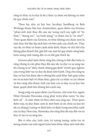 nguyên Tắc về sự khác nhau Độc Đáo
107
rằng tri thức và tư duy là do ý thức cá nhân mà không có một
hệ quy chiếu nào”.
Theo hai nhà xã hội học Jacobijn Sandberg và Bob
Wielinga thuộc Đại học Amsterdam, quan điểm của Greeno
“phản ánh một thay đổi sâu sắc trong cách suy nghĩ về “tri
thức”, “thông tin”, “sự hình dung” và thậm chí là “trí nhớ””.
Theo quan điểm của Greeno, tri thức không còn được xem là
một thực thể độc lập tách biệt với bối cảnh của chính nó. Thay
vào đó, tri thức có hoàn cảnh nhất định, thuộc về chủ thể chứ
không phải khách thể, gắn kết vào một hệ quy chiếu riêng biệt;
luôn mang tính tương đối và có thể giải thích lại.
Greeno phát biểu thêm rằng khi chúng ta bắt đầu hiểu ra
rằng chúng ta cần phải thay đổi sâu sắc tư duy và sự sáng tạo
thì chúng ta sẽ “điều chỉnh những giả định” từ kết quả nghiên
cứu trong lĩnh vực tư duy đã được tiến hành. Ông cho rằng tư
duy và học hỏi được đặt ở những bối cảnh khác biệt giữa niềm
tin và sự hiểu biết về nhận thức, giữa các cá nhân và các nhóm
xã hội cũng như thuộc tính căn bản của tư duy và sự học hỏi
được quyết định bởi những bối cảnh này.
Song song với quan điểm của Greeno, nhà toán học người
Nhật Heisuke Hironaka cũng phát triển khái niệm “tư duy
biến số” - là một nhân tố then chốt của sáng tạo. Theo quan
điểm này, tư duy được xem là một biến số ẩn chứa sự loại bỏ
tất cả những ý tưởng và định kiến cố định trong mọi khía cạnh
của tư duy. Hơn nữa, Hironaka cho rằng thái độ này đối với tư
duy sẽ tạo ra sự sáng tạo.
Bởi vì nhu cầu, tình cảm, trí tưởng tượng, niềm tin và
mong muốn của mỗi người luôn luôn khác nhau nên tính độc
 