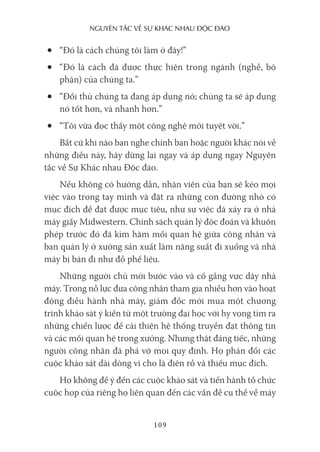nguyên Tắc về sự khác nhau Độc Đáo
109
• “Đó là cách chúng tôi làm ở đây!”
• “Đó là cách đã được thực hiện trong ngành (nghề, bộ
phận) của chúng ta.”
• “Đối thủ chúng ta đang áp dụng nó; chúng ta sẽ áp dụng
nó tốt hơn, và nhanh hơn.”
• “Tôi vừa đọc thấy một công nghệ mới tuyệt vời.”
Bất cứ khi nào bạn nghe chính bạn hoặc người khác nói về
những điều này, hãy dừng lại ngay và áp dụng ngay Nguyên
tắc về Sự Khác nhau Độc đáo.
Nếu không có hướng dẫn, nhân viên của bạn sẽ kéo mọi
việc vào trong tay mình và đặt ra những con đường nhỏ có
mục đích để đạt được mục tiêu, như sự việc đã xảy ra ở nhà
máy giấy Midwestern. Chính sách quản lý độc đoán và khuôn
phép trước đó đã kìm hãm mối quan hệ giữa công nhân và
ban quản lý ở xưởng sản xuất làm năng suất đi xuống và nhà
máy bị bán đi như đồ phế liệu.
Những người chủ mới bước vào và cố gắng vực dậy nhà
máy. Trong nỗ lực đưa công nhân tham gia nhiều hơn vào hoạt
động điều hành nhà máy, giám đốc mới mua một chương
trình khảo sát ý kiến từ một trường đại học với hy vọng tìm ra
những chiến lược để cải thiện hệ thống truyền đạt thông tin
và các mối quan hệ trong xưởng. Nhưng thật đáng tiếc, những
người công nhân đã phá vỡ mọi quy định. Họ phản đối các
cuộc khảo sát dài dòng vì cho là điên rồ và thiếu mục đích.
Họ không để ý đến các cuộc khảo sát và tiến hành tổ chức
cuộc họp của riêng họ liên quan đến các vấn đề cụ thể về máy
 