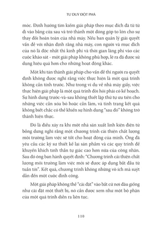 Tư duy ĐộT phá
110
móc. Định hướng tìm kiếm giải pháp theo mục đích đã từ từ
đi vào bằng cửa sau và trở thành một đóng góp to lớn cho sự
thay đổi hoàn toàn của nhà máy. Nếu ban quản lý giải quyết
vấn đề với nhận định rằng nhà máy, con người và mục đích
của nó là độc nhất thì kinh phí và thời gian lãng phí vào các
cuộc khảo sát - một giải pháp không phù hợp, lẽ ra đã được sử
dụng hiệu quả hơn cho những hoạt động khác.
Một khi tán thành giải pháp cho vấn đề thì người ra quyết
định không được nghĩ rằng việc thực hiện là một quá trình
không cần tính trước. Như trong ví dụ về nhà máy giấy, việc
thực hiện giải pháp là một quá trình đòi hỏi phải có kế hoạch.
Sự hình dung trước-và-sau không thiết lập thứ tự ưu tiên cho
những việc cần xóa bỏ hoặc cần làm, và tình trạng kết quả
không biết chắc có thể khiến sự hình dung “sau đó” không trở
thành hiện thực.
Đó là điều xảy ra khi một nhà sản xuất linh kiện điện tử
bỗng dưng nghĩ rằng một chương trình cải thiện chất lượng
môi trường làm việc sẽ tốt cho hoạt động của mình. Ông đã
yêu cầu các kỹ sư thiết kế lại sản phẩm và các quy trình để
khuyến khích tinh thần tự giác cao hơn nữa của công nhân.
Sau đó ông ban hành quyết định: “Chương trình cải thiện chất
lượng môi trường làm việc mới sẽ được áp dụng bắt đầu từ
tuần tới”. Kết quả, chương trình không những vô ích mà suýt
dẫn đến một cuộc đình công.
Một giải pháp không thể “cài đặt” vào bất cứ nơi đâu giống
như cài đặt một thiết bị, nó cần được xem như một bộ phận
của một quá trình diễn ra liên tục.
 