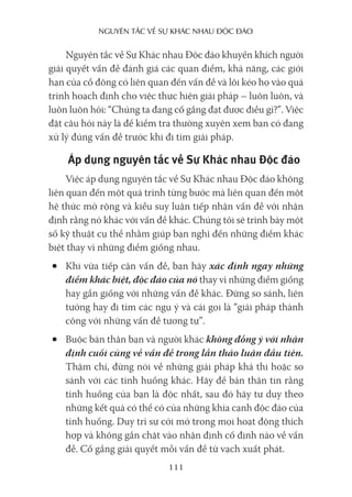 nguyên Tắc về sự khác nhau Độc Đáo
111
Nguyên tắc về Sự Khác nhau Độc đáo khuyến khích người
giải quyết vấn đề đánh giá các quan điểm, khả năng, các giới
hạn của cổ đông có liên quan đến vấn đề và lôi kéo họ vào quá
trình hoạch định cho việc thực hiện giải pháp – luôn luôn, và
luôn luôn hỏi: “Chúng ta đang cố gắng đạt được điều gì?”. Việc
đặt câu hỏi này là để kiểm tra thường xuyên xem bạn có đang
xử lý đúng vấn đề trước khi đi tìm giải pháp.
Áp dụng nguyên tắc về Sự Khác nhau Độc đáo
Việc áp dụng nguyên tắc về Sự Khác nhau Độc đáo không
liên quan đến một quá trình từng bước mà liên quan đến một
hệ thức mở rộng và kiểu suy luận tiếp nhận vấn đề với nhận
định rằng nó khác với vấn đề khác. Chúng tôi sẽ trình bày một
số kỹ thuật cụ thể nhằm giúp bạn nghĩ đến những điểm khác
biệt thay vì những điểm giống nhau.
• Khi vừa tiếp cận vấn đề, bạn hãy xác định ngay những
điểm khác biệt, độc đáo của nó thay vì những điểm giống
hay gần giống với những vấn đề khác. Đừng so sánh, liên
tưởng hay đi tìm các ngụ ý và cái gọi là “giải pháp thành
công với những vấn đề tương tự”.
• Buộc bản thân bạn và người khác không đồng ý với nhận
định cuối cùng về vấn đề trong lần thảo luận đầu tiên.
Thậm chí, đừng nói về những giải pháp khả thi hoặc so
sánh với các tình huống khác. Hãy để bản thân tin rằng
tình huống của bạn là độc nhất, sau đó hãy tư duy theo
những kết quả có thể có của những khía cạnh độc đáo của
tình huống. Duy trì sự cởi mở trong mọi hoạt động thích
hợp và không gắn chặt vào nhận định cố định nào về vấn
đề. Cố gắng giải quyết mỗi vấn đề từ vạch xuất phát.
 