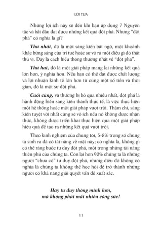 lời Tựa
11
Những lợi ích này sẽ đến khi bạn áp dụng 7 Nguyên
tắc và bắt đầu đạt được những kết quả đột phá. Nhưng “đột
phá” có nghĩa là gì?
Thứ nhất, đó là một sáng kiến bất ngờ, một khoảnh
khắc bừng sáng của trí tuệ hoặc sự vỡ ra một điều gì đó thật
thú vị. Đây là cách hiểu thông thường nhất về “đột phá”.
Thứ hai, đó là một giải pháp mang lại những kết quả
lớn hơn, ý nghĩa hơn. Nếu bạn có thể đạt được chất lượng
và lợi nhuận kinh tế lớn hơn từ cùng một số tiền và thời
gian, đó là một sự đột phá.
Cuối cùng, và thường bị bỏ qua nhiều nhất, đột phá là
hành động biến sáng kiến thành thực tế, là việc thực hiện
một hệ thống hoặc một giải pháp vượt trội. Thậm chí, sáng
kiến tuyệt vời nhất cũng sẽ vô ích nếu nó không được nhận
thức, không được triển khai thực hiện qua một giải pháp
hiệu quả để tạo ra những kết quả vượt trội.
Theo kinh nghiệm của chúng tôi, 5-8% trong số chúng
ta sinh ra đã có tài năng về mặt này; có nghĩa là, không gì
có thể ràng buộc tư duy đột phá, một trong những tài năng
thiên phú của chúng ta. Còn lại hơn 90% chúng ta là những
người “chưa có” tư duy đột phá, nhưng điều đó không có
nghĩa là chúng ta không thể học hỏi để trở thành những
người có khả năng giải quyết vấn đề xuất sắc.
Hãy tư duy thông minh hơn,
mà không phải mất nhiều công sức!
 