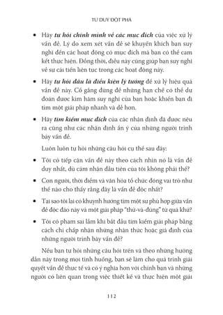 Tư duy ĐộT phá
112
• Hãy tự hỏi chính mình về các mục đích của việc xử lý
vấn đề. Lý do xem xét vấn đề sẽ khuyến khích bạn suy
nghĩ đến các hoạt động có mục đích mà bạn có thể cam
kết thực hiện. Đồng thời, điều này cũng giúp bạn suy nghĩ
về sự cải tiến liên tục trong các hoạt động này.
• Hãy tự hỏi đâu là điều kiện lý tưởng để xử lý hiệu quả
vấn đề này. Cố gắng đừng để những hạn chế có thể dự
đoán được kìm hãm suy nghĩ của bạn hoặc khiến bạn đi
tìm một giải pháp nhanh và dễ hơn.
• Hãy tìm kiếm mục đích của các nhận định đã được nêu
ra cũng như các nhận định ẩn ý của những người trình
bày vấn đề.
Luôn luôn tự hỏi những câu hỏi cụ thể sau đây:
• Tôi có tiếp cận vấn đề này theo cách nhìn nó là vấn đề
duy nhất, dù cảm nhận đầu tiên của tôi không phải thế?
• Con người, thời điểm và văn hóa tổ chức đóng vai trò như
thế nào cho thấy rằng đây là vấn đề độc nhất?
• Tại sao tôi lại có khuynh hướng tìm một sự phù hợp giữa vấn
đề độc đáo này và một giải pháp “thử-và-đúng” từ quá khứ?
• Tôi có phạm sai lầm khi bắt đầu tìm kiếm giải pháp bằng
cách chỉ chấp nhận những nhận thức hoặc giả định của
những người trình bày vấn đề?
Nếu bạn tự hỏi những câu hỏi trên và theo những hướng
dẫn này trong mọi tình huống, bạn sẽ làm cho quá trình giải
quyết vấn đề thực tế và có ý nghĩa hơn với chính bạn và những
người có liên quan trong việc thiết kế và thực hiện một giải
 