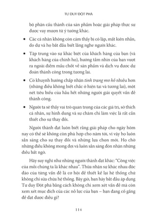 Tư duy ĐộT phá
114
bộ phận cấu thành của sản phẩm hoặc giải pháp thực sự
được vay mượn từ ý tưởng khác.
• Các cá nhân không còn cảm thấy bị cô lập, mất kiên nhẫn,
do dự và họ bắt đầu biết lắng nghe người khác.
• Tập trung vào sự khác biệt của khách hàng của bạn (và
khách hàng của chính họ), hướng tầm nhìn của bạn vượt
ra ngoài điểm mấu chốt về sản phẩm và dịch vụ được dự
đoán thành công trong tương lai.
• Có khuynh hướng chấp nhận tình trạng mơ hồ nhiều hơn
(những điều không biết chắc ở hiện tại và tương lai), một
nét tiêu biểu của hầu hết những người giải quyết vấn đề
thành công.
• Người ta sẽ thấy vai trò quan trọng của các giá trị, sở thích
cá nhân, sự hình dung và sự chăm chỉ làm việc là rất cần
thiết cho sự thay đổi.
Người thành đạt luôn biết rằng giải pháp cho ngày hôm
nay có thể sẽ không còn phù hợp cho năm tới, vì vậy họ luôn
sẵn sàng cho sự thay đổi và những lựa chọn mới. Họ chờ
những điều không mong đợi và luôn sẵn sàng đón nhận những
điều bất ngờ.
Hãy suy nghĩ như những người thành đạt khác: “Công việc
của mỗi chúng ta là khác nhau”. Thừa nhận sự khác nhau độc
đáo của từng vấn đề là cơ hội để thiết kế lại hệ thống chứ
không chỉ sửa chữa hệ thống. Bây giờ, bạn hãy bắt đầu áp dụng
Tư duy Đột phá bằng cách không chỉ xem xét vấn đề mà còn
xem xét mục đích của các nỗ lực của bạn – bạn đang cố gắng
để đạt được điều gì?
 
