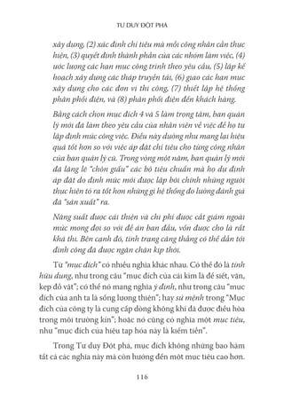 Tư duy ĐộT phá
116
xây dựng, (2) xác định chỉ tiêu mà mỗi công nhân cần thực
hiện, (3) quyết định thành phần của các nhóm làm việc, (4)
ước lượng các hạn mục công trình theo yêu cầu, (5) lập kế
hoạch xây dựng các tháp truyền tải, (6) giao các hạn mục
xây dựng cho các đơn vị thi công, (7) thiết lập hệ thống
phân phối điện, và (8) phân phối điện đến khách hàng.
Bằng cách chọn mục đích 4 và 5 làm trọng tâm, ban quản
lý mới đã làm theo yêu cầu của nhân viên về việc để họ tự
lập định mức công việc. Điều này dường như mang lại hiệu
quả tốt hơn so với việc áp đặt chỉ tiêu cho từng công nhân
của ban quản lý cũ. Trong vòng một năm, ban quản lý mới
đã lặng lẽ “chôn giấu” các bộ tiêu chuẩn mà họ dự định
áp đặt do định mức mới được lập bởi chính những người
thực hiện tỏ ra tốt hơn những gì hệ thống đo lường đánh giá
đã “sản xuất” ra.
Năng suất được cải thiện và chi phí được cắt giảm ngoài
mức mong đợi so với đề án ban đầu, vốn được cho là rất
khả thi. Bên cạnh đó, tình trạng căng thẳng có thể dẫn tới
đình công đã được ngăn chặn kịp thời.
Từ “mục đích” có nhiều nghĩa khác nhau. Có thể đó là tính
hữu dụng, như trong câu “mục đích của cái kìm là để siết, vặn,
kẹp đồ vật”; có thể nó mang nghĩa ý định, như trong câu “mục
đích của anh ta là sống lương thiện”; hay sứ mệnh trong “Mục
đích của công ty là cung cấp dòng không khí đã được điều hòa
trong môi trường kín”; hoặc nó cũng có nghĩa một mục tiêu,
như “mục đích của hiệu tạp hóa này là kiếm tiền”.
Trong Tư duy Đột phá, mục đích không những bao hàm
tất cả các nghĩa này mà còn hướng đến một mục tiêu cao hơn.
 