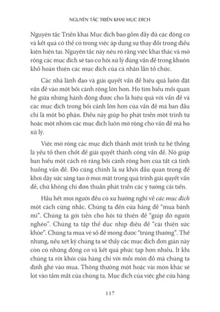 nguyên Tắc Triển khai mục Đích
117
Nguyên tắc Triển khai Mục đích bao gồm đầy đủ các động cơ
và kết quả có thể có trong việc áp dụng sự thay đổi trong điều
kiện hiện tại. Nguyên tắc này nêu rõ rằng việc khai thác và mở
rộng các mục đích sẽ tạo cơ hội xử lý đúng vấn đề trong khuôn
khổ hoàn thiện các mục đích của cá nhân lẫn tổ chức.
Các nhà lãnh đạo và giải quyết vấn đề hiệu quả luôn đặt
vấn đề vào một bối cảnh rộng lớn hơn. Họ tìm hiểu mối quan
hệ giữa những hành động được cho là hiệu quả với vấn đề và
các mục đích trong bối cảnh lớn hơn của vấn đề mà ban đầu
chỉ là một bộ phận. Điều này giúp họ phát triển một trình tự
hoặc một nhóm các mục đích luôn mở rộng cho vấn đề mà họ
xử lý.
Việc mở rộng các mục đích thành một trình tự hệ thống
là yếu tố then chốt để giải quyết thành công vấn đề. Nó giúp
bạn hiểu một cách rõ ràng bối cảnh rộng hơn của tất cả tình
huống vấn đề. Đó cũng chính là sự khởi đầu quan trọng để
khơi dậy sức sáng tạo ở mọi mặt trong quá trình giải quyết vấn
đề, chứ không chỉ đơn thuần phát triển các ý tưởng cải tiến.
Hầu hết mọi người đều có xu hướng nghĩ về các mục đích
một cách cứng nhắc. Chúng ta đến cửa hàng để “mua bánh
mì”. Chúng ta gởi tiền cho hội từ thiện để “giúp đỡ người
nghèo”. Chúng ta tập thể dục nhịp điệu để “cải thiện sức
khỏe”. Chúng ta mua vé số để mong được “trúng thưởng”. Thế
nhưng, nếu xét kỹ chúng ta sẽ thấy các mục đích đơn giản này
còn có những động cơ và kết quả phức tạp hơn nhiều. Ít khi
chúng ta rời khỏi cửa hàng chỉ với mỗi món đồ mà chúng ta
định ghé vào mua. Thông thường một hoặc vài món khác sẽ
lọt vào tầm mắt của chúng ta. Mục đích của việc ghé cửa hàng
 