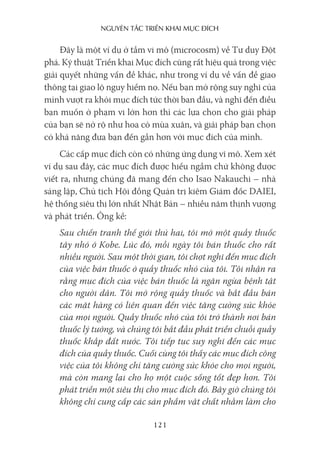 nguyên Tắc Triển khai mục Đích
121
Đây là một ví dụ ở tầm vi mô (microcosm) về Tư duy Đột
phá. Kỹ thuật Triển khai Mục đích cũng rất hiệu quả trong việc
giải quyết những vấn đề khác, như trong ví dụ về vấn đề giao
thông tại giao lộ nguy hiểm nọ. Nếu bạn mở rộng suy nghĩ của
mình vượt ra khỏi mục đích tức thời ban đầu, và nghĩ đến điều
bạn muốn ở phạm vi lớn hơn thì các lựa chọn cho giải pháp
của bạn sẽ nở rộ như hoa cỏ mùa xuân, và giải pháp bạn chọn
có khả năng đưa bạn đến gần hơn với mục đích của mình.
Các cấp mục đích còn có những ứng dụng vĩ mô. Xem xét
ví dụ sau đây, các mục đích được hiểu ngầm chứ không được
viết ra, nhưng chúng đã mang đến cho Isao Nakauchi – nhà
sáng lập, Chủ tịch Hội đồng Quản trị kiêm Giám đốc DAIEI,
hệ thống siêu thị lớn nhất Nhật Bản – nhiều năm thịnh vượng
và phát triển. Ông kể:
Sau chiến tranh thế giới thứ hai, tôi mở một quầy thuốc
tây nhỏ ở Kobe. Lúc đó, mỗi ngày tôi bán thuốc cho rất
nhiều người. Sau một thời gian, tôi chợt nghĩ đến mục đích
của việc bán thuốc ở quầy thuốc nhỏ của tôi. Tôi nhận ra
rằng mục đích của việc bán thuốc là ngăn ngừa bệnh tật
cho người dân. Tôi mở rộng quầy thuốc và bắt đầu bán
các mặt hàng có liên quan đến việc tăng cường sức khỏe
của mọi người. Quầy thuốc nhỏ của tôi trở thành nơi bán
thuốc lý tưởng, và chúng tôi bắt đầu phát triển chuỗi quầy
thuốc khắp đất nước. Tôi tiếp tục suy nghĩ đến các mục
đích của quầy thuốc. Cuối cùng tôi thấy các mục đích công
việc của tôi không chỉ tăng cường sức khỏe cho mọi người,
mà còn mang lại cho họ một cuộc sống tốt đẹp hơn. Tôi
phát triển một siêu thị cho mục đích đó. Bây giờ chúng tôi
không chỉ cung cấp các sản phẩm vật chất nhằm làm cho
 