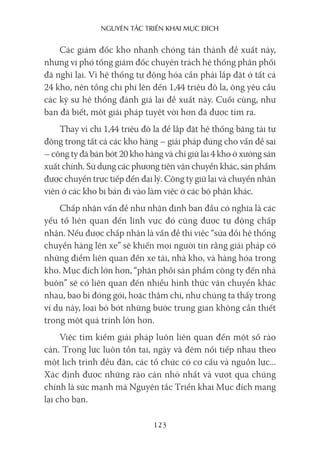 nguyên Tắc Triển khai mục Đích
123
Các giám đốc kho nhanh chóng tán thành đề xuất này,
nhưng vị phó tổng giám đốc chuyên trách hệ thống phân phối
đã nghĩ lại. Vì hệ thống tự động hóa cần phải lắp đặt ở tất cả
24 kho, nên tổng chi phí lên đến 1,44 triệu đô la, ông yêu cầu
các kỹ sư hệ thống đánh giá lại đề xuất này. Cuối cùng, như
bạn đã biết, một giải pháp tuyệt vời hơn đã được tìm ra.
Thay vì chi 1,44 triệu đô la để lắp đặt hệ thống băng tải tự
động trong tất cả các kho hàng – giải pháp đúng cho vấn đề sai
– công ty đã bán bớt 20 kho hàng và chỉ giữ lại 4 kho ở xưởng sản
xuất chính. Sử dụng các phương tiện vận chuyển khác, sản phẩm
được chuyển trực tiếp đến đại lý. Công ty giữ lại và chuyển nhân
viên ở các kho bị bán đi vào làm việc ở các bộ phận khác.
Chấp nhận vấn đề như nhận định ban đầu có nghĩa là các
yếu tố liên quan đến lĩnh vực đó cũng được tự động chấp
nhận. Nếu được chấp nhận là vấn đề thì việc “sửa đổi hệ thống
chuyển hàng lên xe” sẽ khiến mọi người tin rằng giải pháp có
những điểm liên quan đến xe tải, nhà kho, và hàng hóa trong
kho. Mục đích lớn hơn, “phân phối sản phẩm công ty đến nhà
buôn” sẽ có liên quan đến nhiều hình thức vận chuyển khác
nhau, bao bì đóng gói, hoặc thậm chí, như chúng ta thấy trong
ví dụ này, loại bỏ bớt những bước trung gian không cần thiết
trong một quá trình lớn hơn.
Việc tìm kiếm giải pháp luôn liên quan đến một số rào
cản. Trọng lực luôn tồn tại, ngày và đêm nối tiếp nhau theo
một lịch trình đều đặn, các tổ chức có cơ cấu và nguồn lực...
Xác định được những rào cản nhỏ nhất và vượt qua chúng
chính là sức mạnh mà Nguyên tắc Triển khai Mục đích mang
lại cho bạn.
 