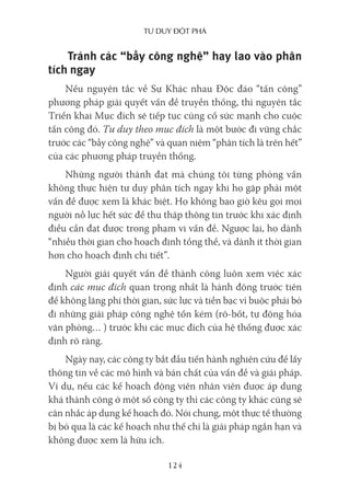 Tư duy ĐộT phá
124
Tránh các “bẫy công nghệ” hay lao vào phân
tích ngay
Nếu nguyên tắc về Sự Khác nhau Độc đáo “tấn công”
phương pháp giải quyết vấn đề truyền thống, thì nguyên tắc
Triển khai Mục đích sẽ tiếp tục củng cố sức mạnh cho cuộc
tấn công đó. Tư duy theo mục đích là một bước đi vững chắc
trước các “bẫy công nghệ” và quan niệm “phân tích là trên hết”
của các phương pháp truyền thống.
Những người thành đạt mà chúng tôi từng phỏng vấn
không thực hiện tư duy phân tích ngay khi họ gặp phải một
vấn đề được xem là khác biệt. Họ không bao giờ kêu gọi mọi
người nỗ lực hết sức để thu thập thông tin trước khi xác định
điều cần đạt được trong phạm vi vấn đề. Ngược lại, họ dành
“nhiều thời gian cho hoạch định tổng thể, và dành ít thời gian
hơn cho hoạch định chi tiết”.
Người giải quyết vấn đề thành công luôn xem việc xác
định các mục đích quan trọng nhất là hành động trước tiên
để không lãng phí thời gian, sức lực và tiền bạc vì buộc phải bỏ
đi những giải pháp công nghệ tốn kém (rô-bốt, tự động hóa
văn phòng… ) trước khi các mục đích của hệ thống được xác
định rõ ràng.
Ngày nay, các công ty bắt đầu tiến hành nghiên cứu để lấy
thông tin về các mô hình và bản chất của vấn đề và giải pháp.
Ví dụ, nếu các kế hoạch động viên nhân viên được áp dụng
khá thành công ở một số công ty thì các công ty khác cũng sẽ
cân nhắc áp dụng kế hoạch đó. Nói chung, một thực tế thường
bị bỏ qua là các kế hoạch như thế chỉ là giải pháp ngắn hạn và
không được xem là hữu ích.
 