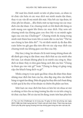 nguyên Tắc Triển khai mục Đích
125
Để vượt lên chính mình và tiến về phía trước, cá nhân và
tổ chức cần hiểu rõ các mục đích mà mình muốn đạt được,
thay vì các vấn đề mà mình đối mặt. Hầu hết các tập đoàn, tổ
chức phi lợi nhuận… đều thiếu một sự tập trung vào các mục
đích cần đạt được. Các chương trình có thể đánh đổi bằng cả
sinh mạng con người khi thiếu các mục đích. Hãy xem xét
chương trình tàu không gian con thoi Mỹ và sứ mệnh ngắn
ngủi của con tàu Challenger(*)
. Chương trình đã mang trong
mình một thảm họa trước khi cả nước đặt ra câu hỏi: “Thế tại
sao chúng ta làm điều đó?”. Vụ nổ định mệnh ấy đã đưa đến
cuộc kiểm tra gắt gao đầu tiên đối với các cấp mục đích của
chương trình tàu không gian con thoi của Mỹ.
Hãy lưu ý rằng, lợi nhuận chỉ là một trong những thước đo
để đánh giá công ty đạt được mục đích thật sự của mình như
thế nào. Lợi nhuận không phải là sứ mệnh của công ty. Mục
đích sẽ được thấy rõ đơn giản bằng cách đặt câu hỏi: “Chúng
ta tham gia vào việc gì?” hoặc “Chúng ta đang cố gắng cung
cấp cho khách hàng dịch vụ gì?”.
Nhiều công ty ở các quốc gia khác nhau đã nhận thức được
những mục đích lớn hơn của họ, như đáp ứng nhu cầu khách
hàng và người lao động. Điều đó giúp họ thay đổi cách hoạt động
và kết quả là họ thu về lợi nhuận và chiếm thị phần cao hơn.
Một loạt các mục đích lớn hơn có liên hệ với nhau sẽ mở
ra những cơ hội cho sự tăng trưởng lâu dài và cải tiến công ty,
tổ chức của bạn. Để có câu trả lời đúng, trước tiên bạn phải hỏi
(*) Tàu con thoi Challenger bị nổ tung sau 73 giây rời khỏi bệ phóng vào ngày
28/01/1986, làm thiệt mạng toàn bộ 7 thành viên phi hành đoàn. Thảm họa này buộc
Chính phủ Mỹ phải ngưng chương trình tàu không gian trong hai năm rưỡi sau đó.
 