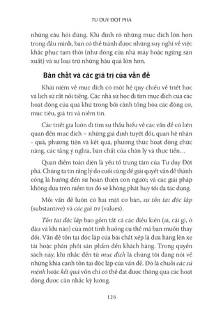 Tư duy ĐộT phá
126
những câu hỏi đúng. Khi định rõ những mục đích lớn hơn
trong đầu mình, bạn có thể tránh được những suy nghĩ về việc
khắc phục tạm thời (như đóng cửa nhà máy hoặc ngừng sản
xuất) và sự loại trừ những hậu quả lớn hơn.
Bản chất và các giá trị của vấn đề
Khái niệm về mục đích có một hệ quy chiếu về triết học
và lịch sử rất nổi tiếng. Các nhà sử học đi tìm mục đích của các
hoạt động của quá khứ trong bối cảnh tổng hòa các động cơ,
mục tiêu, giá trị và niềm tin.
Các triết gia luôn đi tìm sự thấu hiểu về các vấn đề có liên
quan đến mục đích – những giả định tuyệt đối, quan hệ nhân
- quả, phương tiện và kết quả, phương thức hoạt động chức
năng, các tầng ý nghĩa, bản chất của chân lý và thực tiễn…
Quan điểm toàn diện là yếu tố trung tâm của Tư duy Đột
phá. Chúng ta tin rằng lý do cuối cùng để giải quyết vấn đề thành
công là hướng đến sự hoàn thiện con người; và các giải pháp
không dựa trên niềm tin đó sẽ không phát huy tối đa tác dụng.
Mỗi vấn đề luôn có hai mặt cơ bản, sự tồn tại độc lập
(substantive) và các giá trị (values).
Tồn tại độc lập bao gồm tất cả các điều kiện (ai, cái gì, ở
đâu và khi nào) của một tình huống cụ thể mà bạn muốn thay
đổi. Vấn đề tồn tại độc lập của bãi chất xếp là đưa hàng lên xe
tải hoặc phân phối sản phẩm đến khách hàng. Trong quyển
sách này, khi nhắc đến từ mục đích là chúng tôi đang nói về
những khía cạnh tồn tại độc lập của vấn đề. Đó là chuỗi các sứ
mệnh hoặc kết quả vốn chỉ có thể đạt được thông qua các hoạt
động được cân nhắc kỹ lưỡng.
 