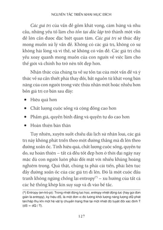 nguyên Tắc Triển khai mục Đích
127
Các giá trị của vấn đề gồm khát vọng, cảm hứng và nhu
cầu, những yếu tố làm cho tồn tại độc lập trở thành một vấn
đề lớn cần được đặc biệt quan tâm. Các giá trị sẽ thúc đẩy
mong muốn xử lý vấn đề. Không có các giá trị, không có sự
không hài lòng và vì thế, sẽ không có vấn đề. Các giá trị chủ
yếu xoay quanh mong muốn của con người về việc làm cho
thế giới và chính họ trở nên tốt đẹp hơn.
Nhận thức của chúng ta về sự tồn tại của một vấn đề và ý
thức về sự cần thiết phải thay đổi, bắt nguồn từ khát vọng bản
năng của con người trong việc thừa nhận một hoặc nhiều hơn
bốn giá trị cơ bản sau đây:
• Hiệu quả hơn
• Chất lượng cuộc sống và cộng đồng cao hơn
• Phẩm giá, quyền bình đẳng và quyền tự do cao hơn
• Hoàn thiện bản thân
Tuy nhiên, xuyên suốt chiều dài lịch sử nhân loại, các giá
trị này không phát triển theo một đường thẳng mà đi lên theo
đường xoắn ốc. Tính hiệu quả, chất lượng cuộc sống, quyền tự
do, sự hoàn thiện – tất cả đều tốt đẹp hơn ở thời đại ngày nay
mặc dù con người luôn phải đối mặt với nhiều khủng hoảng
nghiêm trọng. Quả thật, chúng ta phải cải tiến, phải liên tục
đẩy đường xoắn ốc của các giá trị đi lên. Đó là một cuộc đấu
tranh không ngừng chống lại entropy(*)
– xu hướng của tất cả
các hệ thống khép kín suy sụp và đi vào bế tắc.
(*) Entropy (en-trô-pi): Trong nhiệt động lực học, entropy nhiệt động lực (hay gọi đơn
giản là entropy), ký hiệu dS, là một đơn vị đo lường khối lượng năng lượng dQ phát
tán/hấp thụ khi một hệ vật lý chuyển trạng thái tại một nhiệt độ tuyệt đối xác định T
(dS = dQ / T).
 