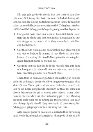Tư duy ĐộT phá
128
Khi việc giải quyết vấn đề của bạn tiến triển và bạn chọn
một mục đích trọng tâm hoặc các mục đích định hướng việc
làm của bạn, khi đó các giá trị hoặc các mục tiêu sẽ là thước đo
thành quả cụ thể hoặc các mục tiêu cụ thể. Chẳng hạn, nếu bạn
thiết kế một hệ thống giao thông công cộng của thành phố, thì:
• Các giá trị hoặc mục tiêu là sự an toàn, lịch trình thuận
tiện, tạo ra nhiều việc làm hơn, ít hoạt động quản lý, tính
sẵn sàng phục vụ của cơ sở hạ tầng, và sự thoải mái dành
cho hành khách.
• Các thước đo hiệu quả (ví dụ như thời gian phục vụ giữa
các lượt xe buýt, tỷ lệ tai nạn, số lượt khiếu nại của hành
khách…) là những chỉ tiêu để đánh giá một chức năng liên
quan đến một giá trị cụ thể nào đó.
• Các mục tiêu của bạn khi đó là các mức độ hiệu quả được
ước lượng cần đạt được để tiến lên một mục tiêu (chẳng
hạn, mục tiêu giảm tai nạn 2% một năm).
Nhận thức và nêu rõ các giá trị cơ bản có thể giúp bạn xác
định các cơ hội giải quyết vấn đề và sáng tạo những giải pháp
khác tốt hơn. Vì các giá trị và các mục đích về cơ bản có mối
liên hệ với nhau, động lực để thực hiện sự thay đổi được dựa
vào sự thừa nhận các giá trị và suy giảm hiện tại trong thành
quả của các mục đích mà phản ánh những giá trị này. Mở rộng
các mục đích cũng mở ra những giá trị khác nhau liên quan
đến những cấp độ vấn đề rộng hơn là yếu tố quan trọng làm
“không gian giải pháp” của bạn mở rộng hơn nữa.
Mặc dù các giá trị và mục đích là nhân tố thúc đẩy chúng
ta xử lý vấn đề, nhưng hãy tạm gác lại những yếu tố này và tiến
 
