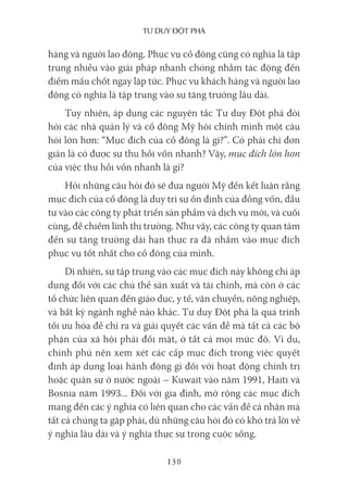 Tư duy ĐộT phá
130
hàng và người lao động. Phục vụ cổ đông cũng có nghĩa là tập
trung nhiều vào giải pháp nhanh chóng nhằm tác động đến
điểm mấu chốt ngay lập tức. Phục vụ khách hàng và người lao
động có nghĩa là tập trung vào sự tăng trưởng lâu dài.
Tuy nhiên, áp dụng các nguyên tắc Tư duy Đột phá đòi
hỏi các nhà quản lý và cổ đông Mỹ hỏi chính mình một câu
hỏi lớn hơn: “Mục đích của cổ đông là gì?”. Có phải chỉ đơn
giản là có được sự thu hồi vốn nhanh? Vậy, mục đích lớn hơn
của việc thu hồi vốn nhanh là gì?
Hỏi những câu hỏi đó sẽ đưa người Mỹ đến kết luận rằng
mục đích của cổ đông là duy trì sự ổn định của đồng vốn, đầu
tư vào các công ty phát triển sản phẩm và dịch vụ mới, và cuối
cùng, để chiếm lĩnh thị trường. Như vậy, các công ty quan tâm
đến sự tăng trưởng dài hạn thực ra đã nhắm vào mục đích
phục vụ tốt nhất cho cổ đông của mình.
Dĩ nhiên, sự tập trung vào các mục đích này không chỉ áp
dụng đối với các chủ thể sản xuất và tài chính, mà còn ở các
tổ chức liên quan đến giáo dục, y tế, vận chuyển, nông nghiệp,
và bất kỳ ngành nghề nào khác. Tư duy Đột phá là quá trình
tối ưu hóa để chỉ ra và giải quyết các vấn đề mà tất cả các bộ
phận của xã hội phải đối mặt, ở tất cả mọi mức độ. Ví dụ,
chính phủ nên xem xét các cấp mục đích trong việc quyết
định áp dụng loại hành động gì đối với hoạt động chính trị
hoặc quân sự ở nước ngoài – Kuwait vào năm 1991, Haiti và
Bosnia năm 1993... Đối với gia đình, mở rộng các mục đích
mang đến các ý nghĩa có liên quan cho các vấn đề cá nhân mà
tất cả chúng ta gặp phải, dù những câu hỏi đó có khó trả lời về
ý nghĩa lâu dài và ý nghĩa thực sự trong cuộc sống.
 