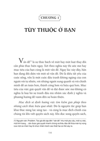 14
Chương 1
tÙY tHUỘC Ở BẠN
Vấn đề(*)
là sự thúc bách về một hay một loạt thay đổi
cần phải thực hiện ngay. Xét theo nghĩa này thì ước mơ hay
mục tiêu của bạn cũng là một vấn đề. Ngay lúc này đây, hẳn
bạn đang đối diện với một số vấn đề. Đó là điều tất yếu của
cuộc sống, vốn là một cuộc đấu tranh không ngừng của con
người với tự nhiên, với những người xung quanh và với chính
mình để an toàn hơn, thành công hơn và hiệu quả hơn. Mục
tiêu của việc giải quyết vấn đề và đạt được ước mơ không có
nghĩa là loại bỏ sự tranh đấu mà nhằm xác định ý nghĩa và
phương hướng để vươn đến sự hoàn thiện.
Mục đích sẽ định hướng việc tìm kiếm giải pháp theo
những cách thức hiệu quả nhất. Đó là nguyên tắc giúp bạn
khai thác năng lực sáng tạo - và cũng là mục đích chính của
chúng tôi khi viết quyển sách này. Khi đọc xong quyển sách,
(*) Nguyên văn: Problem. Tác giả đề cập đến “vấn đề” như một yêu cầu, một vụ việc,
một tình trạng… cần được giải quyết nhanh chóng và thấu đáo để thỏa mãn kỳ vọng
của một cá nhân hay tổ chức nhằm tránh các thiệt hại có thể xảy ra.
 
