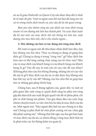 Tư duy ĐộT phá
134
án xa lộ giữa Hubsville và Queen City cần được thay đổi ít nhất
là về mặt chi phí. Vượt ra ngoài cam kết mà bạn đã từng nói với
cử tri trong chiến dịch tranh cử, yêu cầu đó là rất quan trọng.
Bạn yêu cầu nhóm công tác xác định các mục đích mong
muốn về con đường nối liền hai thành phố. Và cuộc thảo luận
đã hé mở một vài mục đích: kết nối thông tin liên lạc, mặt
đường cho mọi thời tiết, chỗ ở cho nhiều người…
2. Hỏi những câu hỏi có tác dụng mở rộng mục đích
Để vượt ra ngoài vấn đề như được nhận định ban đầu, hãy
hỏi những câu hỏi như: Thực sự chúng ta đang cố gắng làm
điều gì? Chúng ta đang ở trong “công việc” gì? Mục đích lớn
hơn nào có thể tăng cường chức năng của tổ chức này? Nhu
cầu và mục đích của khách hàng và của khách hàng của khách
hàng là gì? Vấn đề này là một yếu tố của vấn đề nào khác?
(Không phải như câu hỏi thông thường, những yếu tố của vấn
đề này là gì?) Mục đích của dự án có đạt được hay không nếu
bạn bắt tay xử lý vấn đề? Những câu hỏi như thế sẽ giúp bạn
tìm ra những giải pháp thích hợp.
Chẳng hạn, sau 8 tháng nghiên cứu, giám đốc và một số
phó giám đốc một công ty quyết định rằng họ phải mở rộng
gấp đôi diện tích sản xuất để giải quyết vấn đề về phân phối, chi
phí và chất lượng sản phẩm. Vào giai đoạn đầu của cuộc họp
nhóm chuyên trách, tư vấn viên hỏi họ đâu là mục đích của dự
án. Một người nói: “Mọi người đều biết tại sao chúng ta ở đây
mà! Chúng ta phải thiết kế một phân xưởng với sức chứa gấp
đôi phân xưởng này”. Nhưng thật bất ngờ, sau hai giờ bàn luận
về mục đích của dự án, cả nhóm đồng ý rằng mục đích thật sự
là phát triển các hệ thống kiểm tra quản lý.
 