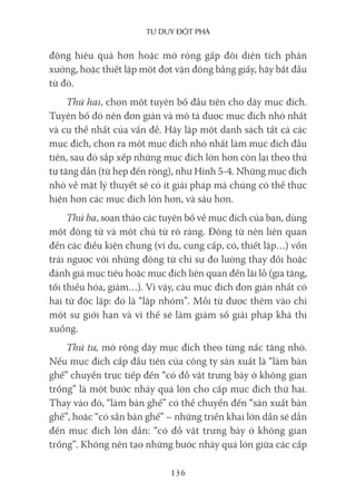 Tư duy ĐộT phá
136
động hiệu quả hơn hoặc mở rộng gấp đôi diện tích phân
xưởng, hoặc thiết lập một đợt vận động bằng giấy, hãy bắt đầu
từ đó.
Thứ hai, chọn một tuyên bố đầu tiên cho dãy mục đích.
Tuyên bố đó nên đơn giản và mô tả được mục đích nhỏ nhất
và cụ thể nhất của vấn đề. Hãy lập một danh sách tất cả các
mục đích, chọn ra một mục đích nhỏ nhất làm mục đích đầu
tiên, sau đó sắp xếp những mục đích lớn hơn còn lại theo thứ
tự tăng dần (từ hẹp đến rộng), như Hình 5-4. Những mục đích
nhỏ về mặt lý thuyết sẽ có ít giải pháp mà chúng có thể thực
hiện hơn các mục đích lớn hơn, và sâu hơn.
Thứ ba, soạn thảo các tuyên bố về mục đích của bạn, dùng
một động từ và một chủ từ rõ ràng. Động từ nên liên quan
đến các điều kiện chung (ví dụ, cung cấp, có, thiết lập…) vốn
trái ngược với những động từ chỉ sự đo lường thay đổi hoặc
đánh giá mục tiêu hoặc mục đích liên quan đến lãi lỗ (gia tăng,
tối thiểu hóa, giảm…). Vì vậy, câu mục đích đơn giản nhất có
hai từ độc lập: đó là “lập nhóm”. Mỗi từ được thêm vào chỉ
một sự giới hạn và vì thế sẽ làm giảm số giải pháp khả thi
xuống.
Thứ tư, mở rộng dãy mục đích theo từng nấc tăng nhỏ.
Nếu mục đích cấp đầu tiên của công ty sản xuất là “làm bàn
ghế” chuyển trực tiếp đến “có đồ vật trưng bày ở không gian
trống” là một bước nhảy quá lớn cho cấp mục đích thứ hai.
Thay vào đó, “làm bàn ghế” có thể chuyển đến “sản xuất bàn
ghế”, hoặc “có sẵn bàn ghế” – những triển khai lớn dần sẽ dẫn
đến mục đích lớn dần: “có đồ vật trưng bày ở không gian
trống”. Không nên tạo những bước nhảy quá lớn giữa các cấp
 