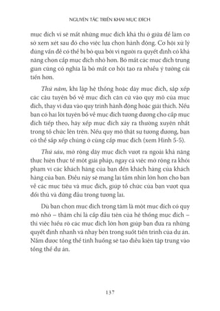 nguyên Tắc Triển khai mục Đích
137
mục đích vì sẽ mất những mục đích khả thi ở giữa để làm cơ
sở xem xét sau đó cho việc lựa chọn hành động. Cơ hội xử lý
đúng vấn đề có thể bị bỏ qua bởi vì người ra quyết định có khả
năng chọn cấp mục đích nhỏ hơn. Bỏ mất các mục đích trung
gian cũng có nghĩa là bỏ mất cơ hội tạo ra nhiều ý tưởng cải
tiến hơn.
Thứ năm, khi lập hệ thống hoặc dãy mục đích, sắp xếp
các câu tuyên bố về mục đích căn cứ vào quy mô của mục
đích, thay vì dựa vào quy trình hành động hoặc giải thích. Nếu
bạn có hai lời tuyên bố về mục đích tương đương cho cấp mục
đích tiếp theo, hãy xếp mục đích xảy ra thường xuyên nhất
trong tổ chức lên trên. Nếu quy mô thật sự tương đương, bạn
có thể sắp xếp chúng ở cùng cấp mục đích (xem Hình 5-5).
Thứ sáu, mở rộng dãy mục đích vượt ra ngoài khả năng
thực hiện thực tế một giải pháp, ngay cả việc mở rộng ra khỏi
phạm vi các khách hàng của bạn đến khách hàng của khách
hàng của bạn. Điều này sẽ mang lại tầm nhìn lớn hơn cho bạn
về các mục tiêu và mục đích, giúp tổ chức của bạn vượt qua
đối thủ và đứng đầu trong tương lai.
Dù bạn chọn mục đích trọng tâm là một mục đích có quy
mô nhỏ – thậm chí là cấp đầu tiên của hệ thống mục đích –
thì việc hiểu rõ các mục đích lớn hơn giúp bạn đưa ra những
quyết định nhanh và nhạy bén trong suốt tiến trình của dự án.
Nắm được tổng thể tình huống sẽ tạo điều kiện tập trung vào
tổng thể dự án.
 