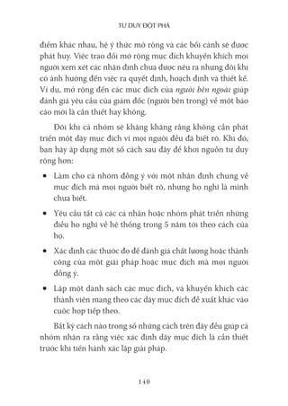 Tư duy ĐộT phá
140
điểm khác nhau, hệ ý thức mở rộng và các bối cảnh sẽ được
phát huy. Việc trao đổi mở rộng mục đích khuyến khích mọi
người xem xét các nhận định chưa được nêu ra nhưng đôi khi
có ảnh hưởng đến việc ra quyết định, hoạch định và thiết kế.
Ví dụ, mở rộng đến các mục đích của người bên ngoài giúp
đánh giá yêu cầu của giám đốc (người bên trong) về một báo
cáo mới là cần thiết hay không.
Đôi khi cả nhóm sẽ khăng khăng rằng không cần phát
triển một dãy mục đích vì mọi người đều đã biết rõ. Khi đó,
bạn hãy áp dụng một số cách sau đây để khơi nguồn tư duy
rộng hơn:
• Làm cho cả nhóm đồng ý với một nhận định chung về
mục đích mà mọi người biết rõ, nhưng họ nghĩ là mình
chưa biết.
• Yêu cầu tất cả các cá nhân hoặc nhóm phát triển những
điều họ nghĩ về hệ thống trong 5 năm tới theo cách của
họ.
• Xác định các thước đo để đánh giá chất lượng hoặc thành
công của một giải pháp hoặc mục đích mà mọi người
đồng ý.
• Lập một danh sách các mục đích, và khuyến khích các
thành viên mang theo các dãy mục đích đề xuất khác vào
cuộc họp tiếp theo.
Bất kỳ cách nào trong số những cách trên đây đều giúp cả
nhóm nhận ra rằng việc xác định dãy mục đích là cần thiết
trước khi tiến hành xác lập giải pháp.
 