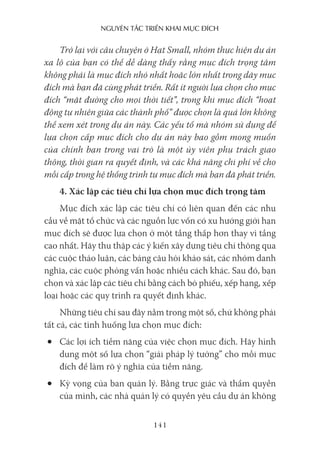 nguyên Tắc Triển khai mục Đích
141
Trở lại với câu chuyện ở Hạt Small, nhóm thực hiện dự án
xa lộ của bạn có thể dễ dàng thấy rằng mục đích trọng tâm
không phải là mục đích nhỏ nhất hoặc lớn nhất trong dãy mục
đích mà bạn đã cùng phát triển. Rất ít người lựa chọn cho mục
đích “mặt đường cho mọi thời tiết”, trong khi mục đích “hoạt
động tự nhiên giữa các thành phố” được chọn là quá lớn không
thể xem xét trong dự án này. Các yếu tố mà nhóm sử dụng để
lựa chọn cấp mục đích cho dự án này bao gồm mong muốn
của chính bạn trong vai trò là một ủy viên phụ trách giao
thông, thời gian ra quyết định, và các khả năng chi phí về cho
mỗi cấp trong hệ thống trình tự mục đích mà bạn đã phát triển.
4. Xác lập các tiêu chí lựa chọn mục đích trọng tâm
Mục đích xác lập các tiêu chí có liên quan đến các nhu
cầu về mặt tổ chức và các nguồn lực vốn có xu hướng giới hạn
mục đích sẽ được lựa chọn ở một tầng thấp hơn thay vì tầng
cao nhất. Hãy thu thập các ý kiến xây dựng tiêu chí thông qua
các cuộc thảo luận, các bảng câu hỏi khảo sát, các nhóm danh
nghĩa, các cuộc phỏng vấn hoặc nhiều cách khác. Sau đó, bạn
chọn và xác lập các tiêu chí bằng cách bỏ phiếu, xếp hạng, xếp
loại hoặc các quy trình ra quyết định khác.
Những tiêu chí sau đây nằm trong một số, chứ không phải
tất cả, các tình huống lựa chọn mục đích:
• Các lợi ích tiềm năng của việc chọn mục đích. Hãy hình
dung một số lựa chọn “giải pháp lý tưởng” cho mỗi mục
đích để làm rõ ý nghĩa của tiềm năng.
• Kỳ vọng của ban quản lý. Bằng trực giác và thẩm quyền
của mình, các nhà quản lý có quyền yêu cầu dự án không
 