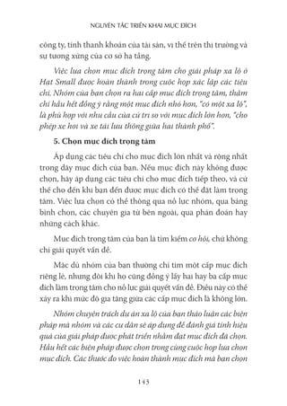 nguyên Tắc Triển khai mục Đích
143
công ty, tính thanh khoản của tài sản, vị thế trên thị trường và
sự tương xứng của cơ sở hạ tầng.
Việc lựa chọn mục đích trọng tâm cho giải pháp xa lộ ở
Hạt Small được hoàn thành trong cuộc họp xác lập các tiêu
chí. Nhóm của bạn chọn ra hai cấp mục đích trọng tâm, thậm
chí hầu hết đồng ý rằng một mục đích nhỏ hơn, “có một xa lộ”,
là phù hợp với nhu cầu của cử tri so với mục đích lớn hơn, “cho
phép xe hơi và xe tải lưu thông giữa hai thành phố”.
5. Chọn mục đích trọng tâm
Áp dụng các tiêu chí cho mục đích lớn nhất và rộng nhất
trong dãy mục đích của bạn. Nếu mục đích này không được
chọn, hãy áp dụng các tiêu chí cho mục đích tiếp theo, và cứ
thế cho đến khi bạn đến được mục đích có thể đặt làm trọng
tâm. Việc lựa chọn có thể thông qua nỗ lực nhóm, qua bảng
bình chọn, các chuyên gia từ bên ngoài, qua phán đoán hay
những cách khác.
Mục đích trọng tâm của bạn là tìm kiếm cơ hội, chứ không
chỉ giải quyết vấn đề.
Mặc dù nhóm của bạn thường chỉ tìm một cấp mục đích
riêng lẻ, nhưng đôi khi họ cũng đồng ý lấy hai hay ba cấp mục
đích làm trọng tâm cho nỗ lực giải quyết vấn đề. Điều này có thể
xảy ra khi mức độ gia tăng giữa các cấp mục đích là không lớn.
Nhóm chuyên trách dự án xa lộ của bạn thảo luận các biện
pháp mà nhóm và các cư dân sẽ áp dụng để đánh giá tính hiệu
quả của giải pháp được phát triển nhằm đạt mục đích đã chọn.
Hầu hết các biện pháp được chọn trong cùng cuộc họp lựa chọn
mục đích. Các thước đo việc hoàn thành mục đích mà bạn chọn
 