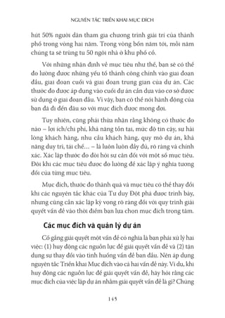 nguyên Tắc Triển khai mục Đích
145
hút 50% người dân tham gia chương trình giải trí của thành
phố trong vòng hai năm. Trong vòng bốn năm tới, mỗi năm
chúng ta sẽ trùng tu 50 ngôi nhà ở khu phố cổ.
Với những nhận định về mục tiêu như thế, bạn sẽ có thể
đo lường được những yếu tố thành công chính vào giai đoạn
đầu, giai đoạn cuối và giai đoạn trung gian của dự án. Các
thước đo được áp dụng vào cuối dự án cần dựa vào cơ sở được
sử dụng ở giai đoạn đầu. Vì vậy, bạn có thể nói hành động của
bạn đã đi đến đâu so với mục đích được mong đợi.
Tuy nhiên, cũng phải thừa nhận rằng không có thước đo
nào – lợi ích/chi phí, khả năng tồn tại, mức độ tin cậy, sự hài
lòng khách hàng, nhu cầu khách hàng, quy mô dự án, khả
năng duy trì, tái chế… – là luôn luôn đầy đủ, rõ ràng và chính
xác. Xác lập thước đo đòi hỏi sự cân đối với một số mục tiêu.
Đôi khi các mục tiêu được đo lường để xác lập ý nghĩa tương
đối của từng mục tiêu.
Mục đích, thước đo thành quả và mục tiêu có thể thay đổi
khi các nguyên tắc khác của Tư duy Đột phá được trình bày,
nhưng cũng cần xác lập kỳ vọng rõ ràng đối với quy trình giải
quyết vấn đề vào thời điểm bạn lựa chọn mục đích trọng tâm.
Các mục đích và quản lý dự án
Cố gắng giải quyết một vấn đề có nghĩa là bạn phải xử lý hai
việc: (1) huy động các nguồn lực để giải quyết vấn đề và (2) tận
dụng sự thay đổi vào tình huống vấn đề ban đầu. Nên áp dụng
nguyên tắc Triển khai Mục đích vào cả hai vấn đề này. Ví dụ, khi
huy động các nguồn lực để giải quyết vấn đề, hãy hỏi rằng các
mục đích của việc lập dự án nhằm giải quyết vấn đề là gì? Chúng
 