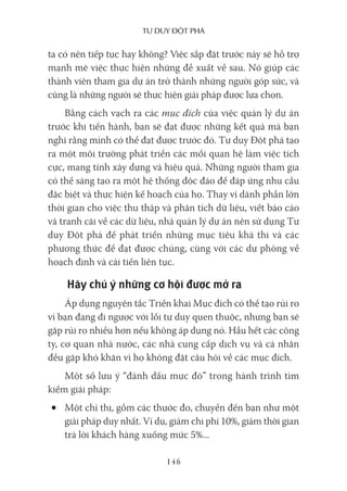 Tư duy ĐộT phá
146
ta có nên tiếp tục hay không? Việc sắp đặt trước này sẽ hỗ trợ
mạnh mẽ việc thực hiện những đề xuất về sau. Nó giúp các
thành viên tham gia dự án trở thành những người góp sức, và
cũng là những người sẽ thực hiện giải pháp được lựa chọn.
Bằng cách vạch ra các mục đích của việc quản lý dự án
trước khi tiến hành, bạn sẽ đạt được những kết quả mà bạn
nghĩ rằng mình có thể đạt được trước đó. Tư duy Đột phá tạo
ra một môi trường phát triển các mối quan hệ làm việc tích
cực, mang tính xây dựng và hiệu quả. Những người tham gia
có thể sáng tạo ra một hệ thống độc đáo để đáp ứng nhu cầu
đặc biệt và thực hiện kế hoạch của họ. Thay vì dành phần lớn
thời gian cho việc thu thập và phân tích dữ liệu, viết báo cáo
và tranh cãi về các dữ liệu, nhà quản lý dự án nên sử dụng Tư
duy Đột phá để phát triển những mục tiêu khả thi và các
phương thức để đạt được chúng, cùng với các dự phòng về
hoạch định và cải tiến liên tục.
Hãy chú ý những cơ hội được mở ra
Áp dụng nguyên tắc Triển khai Mục đích có thể tạo rủi ro
vì bạn đang đi ngược với lối tư duy quen thuộc, nhưng bạn sẽ
gặp rủi ro nhiều hơn nếu không áp dụng nó. Hầu hết các công
ty, cơ quan nhà nước, các nhà cung cấp dịch vụ và cá nhân
đều gặp khó khăn vì họ không đặt câu hỏi về các mục đích.
Một số lưu ý “đánh dấu mực đỏ” trong hành trình tìm
kiếm giải pháp:
• Một chỉ thị, gồm các thước đo, chuyển đến bạn như một
giải pháp duy nhất. Ví dụ, giảm chi phí 10%, giảm thời gian
trả lời khách hàng xuống mức 5%...
 