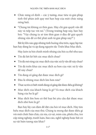 nguyên Tắc Triển khai mục Đích
147
• Chức năng cố định – các ý tưởng, mục tiêu và giải pháp
tình thế phản ánh quy mô hạn hẹp của một chức năng
riêng biệt.
• “Chúng tôi không có thời gian. Hãy chỉ giải quyết vấn đề
này và tiếp tục với nó.” (Trong trường hợp này, bạn hãy
hỏi: “Vậy chúng ta sẽ tìm thời gian ở đâu để giải quyết
những vấn đề có thể phát sinh từ giải pháp này?”.)
Bất kỳ khi nào gặp những tình huống như trên, ngay lập tức
bạn hãy dừng lại và áp dụng nguyên tắc Triển khai Mục đích.
Hãy luôn tự hỏi chính mình những câu hỏi cụ thể như sau:
• Tôi đã liệt kê hết các mục đích chưa?
• Tôi đã mở rộng các mục đích của việc xử lý vấn đề này chưa?
• Tôi đã triển khai các mục đích xa hơn của việc xử lý vấn
đề này chưa?
• Tôi đang cố gắng đạt được mục đích gì?
• Đâu là những mục đích lớn hơn nữa?
• Thựcsựtôicóbiếtmìnhđangcốgắngđạtđượcđiềugìkhông?
• Mục đích của khách hàng là gì? Và mục đích của khách
hàng của họ là gì?
• Mục đích lớn hơn có thể loại bỏ yêu cầu đạt được mục
đích nhỏ hơn là gì?
Bạn hãy lấy can đảm để đặt câu hỏi về mục đích. Hãy tìm
hiểu mục đích của mọi thứ. Chúng ta mong đạt được điều gì
với một chiếc bàn chải, cái nĩa, cà vạt, núm cửa, phiếu thu, trợ
cấp nông nghiệp, tranh luận, báo cáo, nghề nghiệp hoặc bất cứ
sự vật hiện tượng nào khác?
 