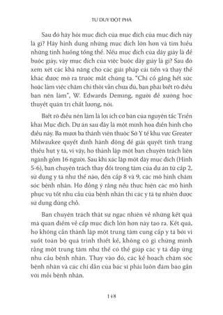 Tư duy ĐộT phá
148
Sau đó hãy hỏi mục đích của mục đích của mục đích này
là gì? Hãy hình dung những mục đích lớn hơn và tìm hiểu
những tình huống tổng thể. Nếu mục đích của dây giày là để
buộc giày, vậy mục đích của việc buộc dây giày là gì? Sau đó
xem xét các khả năng cho các giải pháp cải tiến và thay thế
khác được mở ra trước mắt chúng ta. “Chỉ cố gắng hết sức
hoặc làm việc chăm chỉ thôi vẫn chưa đủ, bạn phải biết rõ điều
bạn nên làm”, W. Edwards Deming, người đề xướng học
thuyết quản trị chất lượng, nói.
Biết rõ điều nên làm là lợi ích cơ bản của nguyên tắc Triển
khai Mục đích. Dự án sau đây là một minh họa điển hình cho
điều này. Ba mươi ba thành viên thuộc Sở Y tế khu vực Greater
Milwaukee quyết định hành động để giải quyết tình trạng
thiếu hụt y tá, vì vậy, họ thành lập một ban chuyên trách liên
ngành gồm 16 người. Sau khi xác lập một dãy mục đích (Hình
5-6), ban chuyên trách thay đổi trọng tâm của dự án từ cấp 2,
sử dụng y tá như thế nào, đến cấp 8 và 9, các mô hình chăm
sóc bệnh nhân. Họ đồng ý rằng nếu thực hiện các mô hình
phục vụ tốt nhu cầu của bệnh nhân thì các y tá tự nhiên được
sử dụng đúng chỗ.
Ban chuyên trách thật sự ngạc nhiên về những kết quả
mà quan điểm về cấp mục đích lớn hơn này tạo ra. Kết quả,
họ không cần thành lập một trung tâm cung cấp y tá bởi vì
suốt toàn bộ quá trình thiết kế, không có gì chứng minh
rằng một trung tâm như thế có thể giúp các y tá đáp ứng
nhu cầu bệnh nhân. Thay vào đó, các kế hoạch chăm sóc
bệnh nhân và các chỉ dẫn của bác sĩ phải luôn đảm bảo gần
với mỗi bệnh nhân.
 