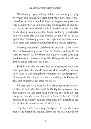 nguyên Tắc Triển khai mục Đích
151
Nếu thường xuyên sử dụng cách tư duy và những trợ giúp
về lý luận của nguyên tắc Triển khai Mục đích, bạn sẽ phát
triển được một hệ ý thức linh hoạt và rộng mở, cùng với một
trực giác nhạy bén và tầm nhìn được mở rộng. Bạn sẽ nắm bắt
sâu sắc các vấn đề của chính mình. Bạn sẽ kết nối với tinh thần
và năng lượng của đồng nghiệp. Bạn sẽ tìm thấy ý nghĩa lớn lao
hơn cho những điều bạn làm. Khi đưa suy nghĩ và sức lực của
người khác vào trong phạm vi suy nghĩ của bạn, bạn sẽ cải
thiện được tình trạng cô lập mà bạn thỉnh thoảng gặp phải.
Mở rộng mục đích là cách biến vấn đề thành cơ hội – một
nhận định mà những người thành đạt thường sử dụng để mô
tả sự “may mắn” của họ. Đồng thời, nguyên tắc này cũng giúp
bạn hiểu rõ các rủi ro và những điều không chắc chắn khi xác
định các mục đích cần theo đuổi.
Định hướng cho các mục đích giúp bạn tránh được việc
“bán” giải pháp cho vấn đề được xác định sai; đồng thời, cải
thiện đáng kể tình trạng thiếu trọng tâm vốn gây lãng phí rất
nhiều nguồn lực; và giúp bạn xác định những việc không cần
phải làm nhưng vẫn đạt được mục đích.
Về mặt tâm lý, sự hăng hái hay bầu nhiệt huyết của một
cá nhân sẽ được khai thác triệt để khi tập trung vào các mục
đích hơn so với việc ràng buộc bằng các quy định. Khi tập
trung vào mục đích, sản phẩm và dịch vụ của bạn sẽ có tính
cạnh tranh cao hơn vì bạn xây dựng được một nhận thức sâu
sắc về nhu cầu của nhân viên và khách hàng.
Tuy nhiên, nếu bạn không thể sắp xếp các mục đích theo
một trật tự nhất định, bạn hãy đi tìm các mục đích, tức là hãy
 