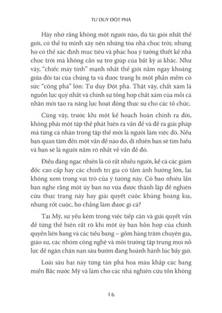 Tư duy ĐộT phá
16
Hãy nhớ rằng không một người nào, dù tài giỏi nhất thế
giới, có thể tự mình xây nên những tòa nhà chọc trời; nhưng
họ có thể xác định mục tiêu và phác họa ý tưởng thiết kế nhà
chọc trời mà không cần sự trợ giúp của bất kỳ ai khác. Như
vậy, “chiếc máy tính” mạnh nhất thế giới nằm ngay khoảng
giữa đôi tai của chúng ta và được trang bị một phần mềm có
sức “công phá” lớn: Tư duy Đột phá. Thật vậy, chất xám là
nguồn lực quý nhất và chính sự tổng hợp chất xám của mỗi cá
nhân mới tạo ra năng lực hoạt động thực sự cho các tổ chức.
Cũng vậy, trước khi một kế hoạch hoàn chỉnh ra đời,
không phải một tập thể phát hiện ra vấn đề và đề ra giải pháp
mà từng cá nhân trong tập thể mới là người làm việc đó. Nếu
bạn quan tâm đến một vấn đề nào đó, dĩ nhiên bạn sẽ tìm hiểu
và bạn sẽ là người nắm rõ nhất về vấn đề đó.
Điều đáng ngạc nhiên là có rất nhiều người, kể cả các giám
đốc cao cấp hay các chính trị gia có tầm ảnh hưởng lớn, lại
không xem trọng vai trò của ý tưởng này. Có bao nhiêu lần
bạn nghe rằng một ủy ban nọ vừa được thành lập để nghiên
cứu thực trạng này hay giải quyết cuộc khủng hoảng kia,
nhưng rốt cuộc, họ chẳng làm được gì cả?
Tại Mỹ, sự yếu kém trong việc tiếp cận và giải quyết vấn
đề từng thể hiện rất rõ khi một ủy ban hỗn hợp của chính
quyền liên bang và các tiểu bang – gồm hàng trăm chuyên gia,
giáo sư, các nhóm công nghệ và môi trường tập trung mọi nỗ
lực để ngăn chặn nạn sâu bướm đang hoành hành lúc bấy giờ.
Loài sâu hại này từng tàn phá hoa màu khắp các bang
miền Bắc nước Mỹ và làm cho các nhà nghiên cứu tốn không
 